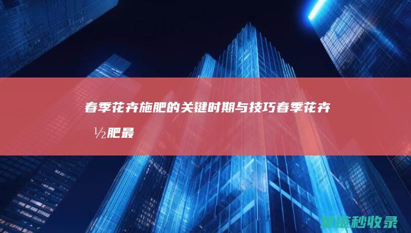 春季花卉施肥的关键时期与技巧 (春季花卉施肥最佳时间)