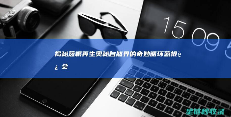 揭秘葱根再生奥秘：自然界的奇妙循环 (葱根还会继续生长吗)