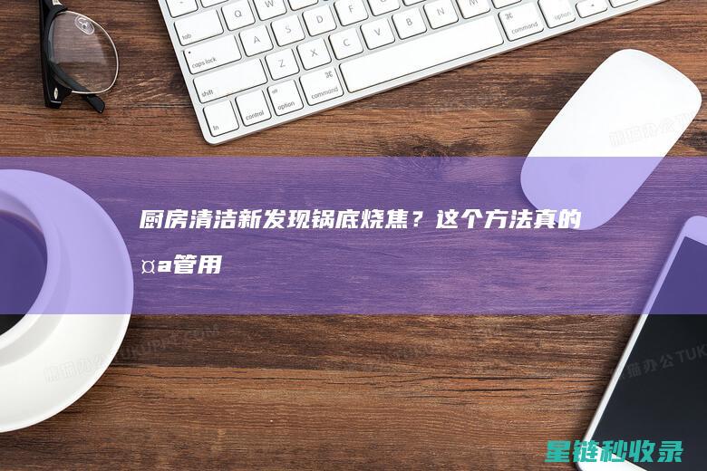 厨房清洁新发现：锅底烧焦？这个方法真的太管用了！ (厨房清洁新发现的问题)