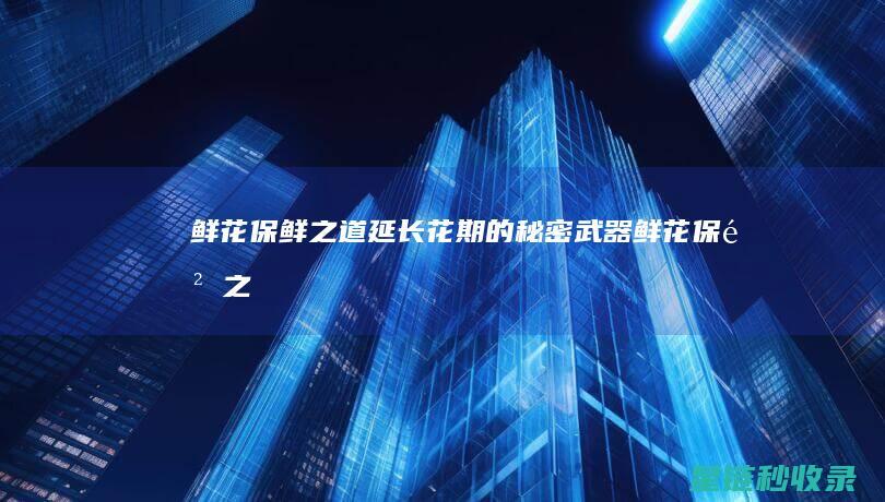 鲜花保鲜之道：延长花期的秘密武器 (鲜花保鲜之道是什么)