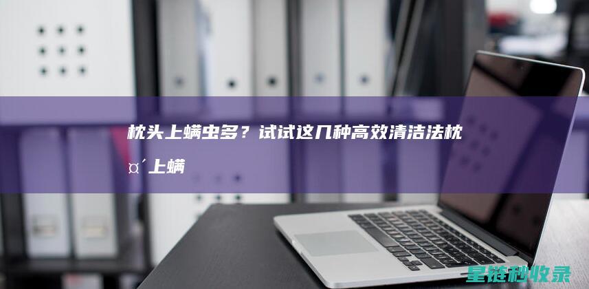 枕头上螨虫多？试试这几种高效清洁法 (枕头上螨虫多会有什么危害)