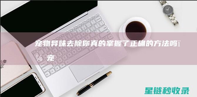 宠物异味去除：你真的掌握了正确的方法吗？ (宠物异味去除剂)