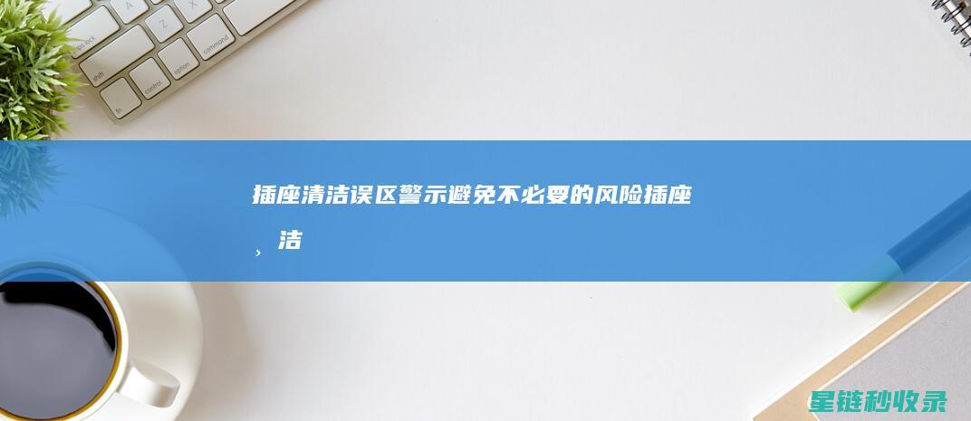 插座清洁误区警示：避免不必要的风险 (插座清洁误区有哪些)